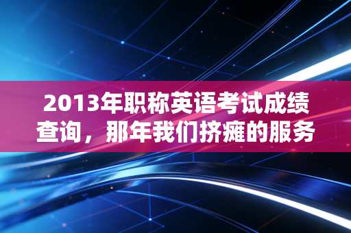 2013年职称英语考试成绩查询,那年我们挤瘫的服务器与不再被定义的职业生涯