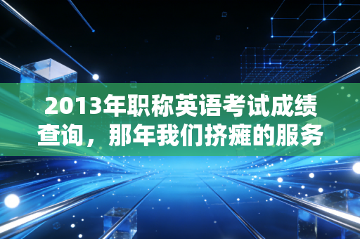 2013年职称英语考试成绩查询,那年我们挤瘫的服务器与不再被定义的职业生涯