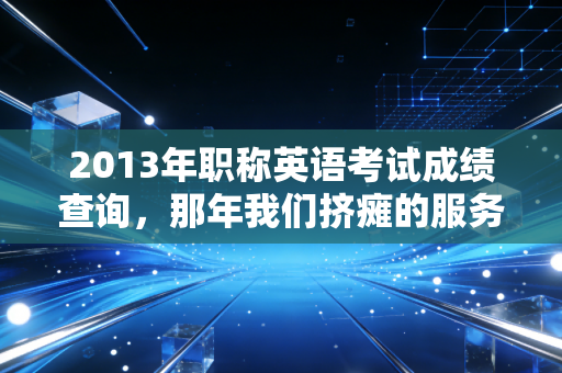 2013年职称英语考试成绩查询，那年我们挤瘫的服务器与不再被定义的职业生涯