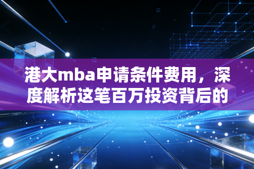 港大mba申请条件费用，深度解析这笔百万投资背后的账与路