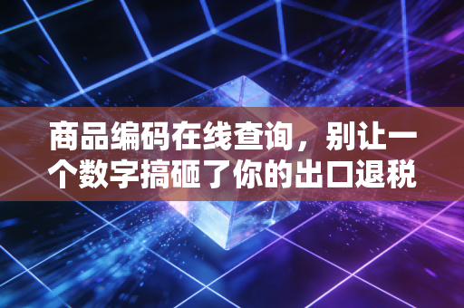 商品编码在线查询，别让一个数字搞砸了你的出口退税——一位注会老兵的真心话