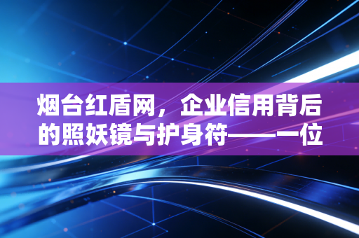 烟台红盾网,企业信用背后的照妖镜与护身符——一位注会眼中的烟台商事改革