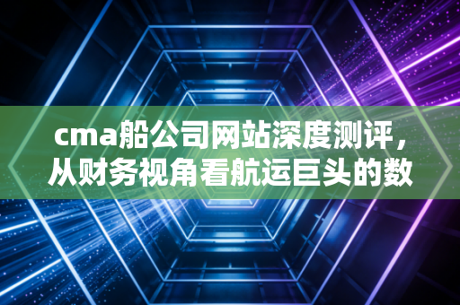 cma船公司网站深度测评，从财务视角看航运巨头的数字化服务与成本控制