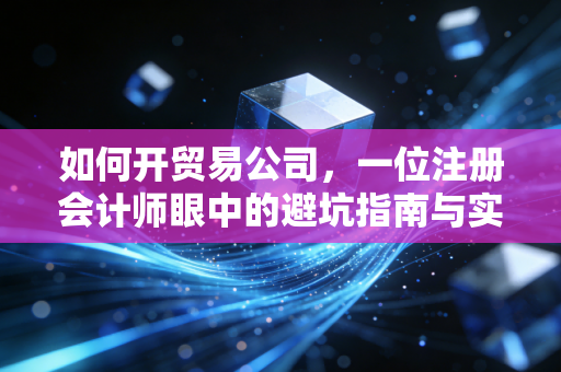 如何开贸易公司,一位注册会计师眼中的避坑指南与实战心法