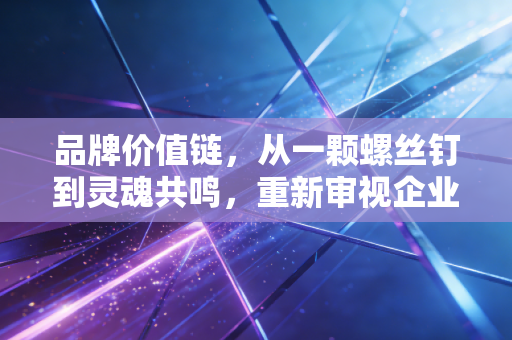品牌价值链,从一颗螺丝钉到灵魂共鸣,重新审视企业的生命线
