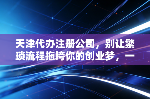 天津代办注册公司，别让繁琐流程拖垮你的创业梦，一位老会计的肺腑之言