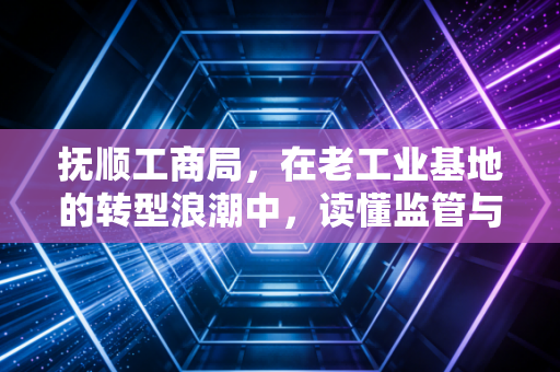 抚顺工商局,在老工业基地的转型浪潮中,读懂监管与服务的温情变奏