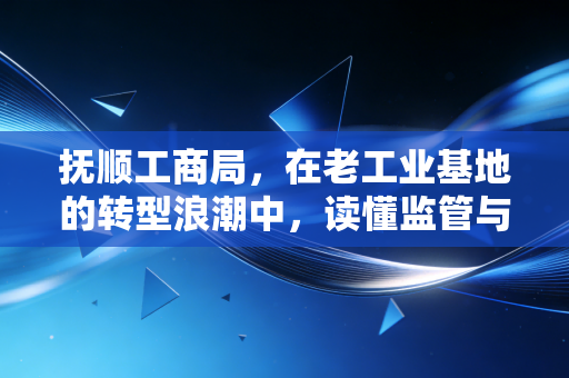 抚顺工商局，在老工业基地的转型浪潮中，读懂监管与服务的温情变奏