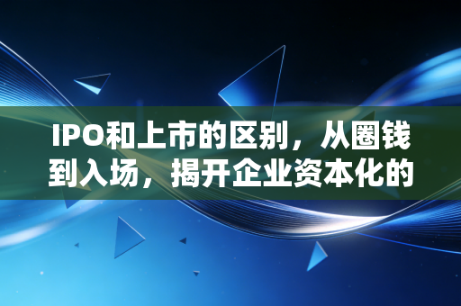IPO和上市的区别,从圈钱到入场,揭开企业资本化的双重面纱