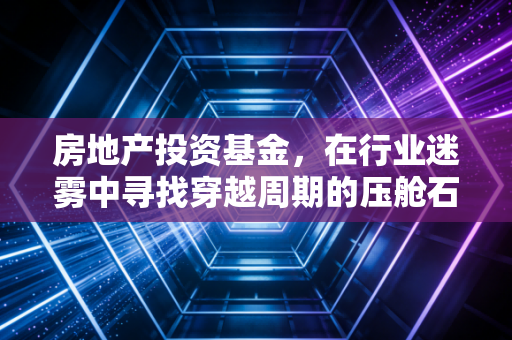 房地产投资基金，在行业迷雾中寻找穿越周期的压舱石
