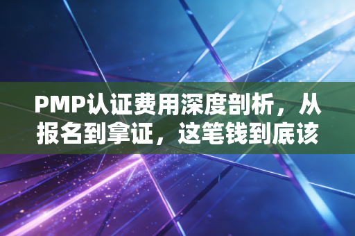 PMP认证费用深度剖析，从报名到拿证，这笔钱到底该怎么花才不心疼？