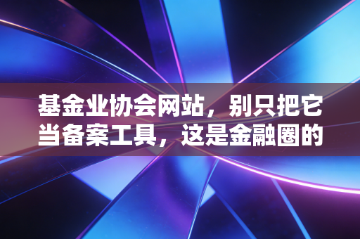 基金业协会网站,别只把它当备案工具,这是金融圈的照妖镜与藏宝图