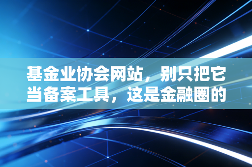 基金业协会网站，别只把它当备案工具，这是金融圈的照妖镜与藏宝图