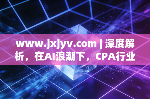 www.jxjyv.com | 深度解析,在AI浪潮下,CPA行业的危与机——一位从业者的十年独白