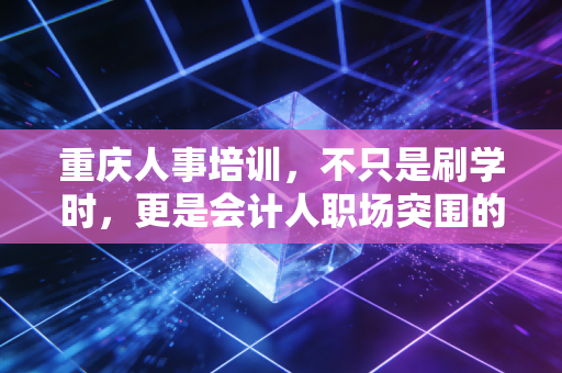 重庆人事培训,不只是刷学时,更是会计人职场突围的必修课