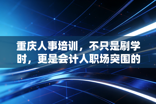 重庆人事培训，不只是刷学时，更是会计人职场突围的必修课