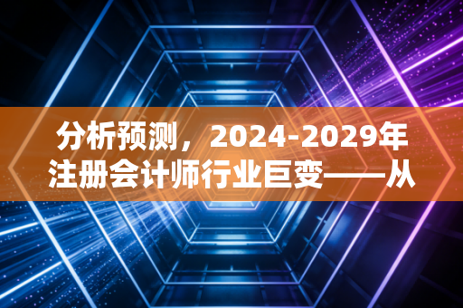 分析预测,2024-2029年注册会计师行业巨变——从审计工兵到价值守护者的必然跃迁