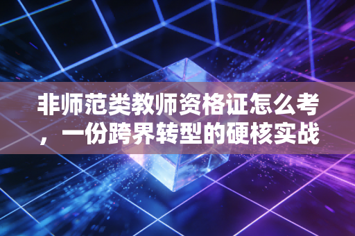 非师范类教师资格证怎么考,一份跨界转型的硬核实战指南