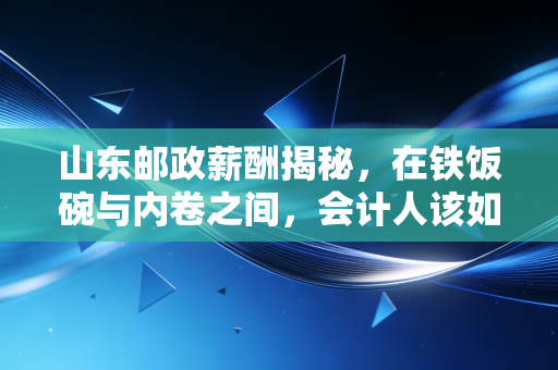 山东邮政薪酬揭秘,在铁饭碗与内卷之间,会计人该如何权衡?
