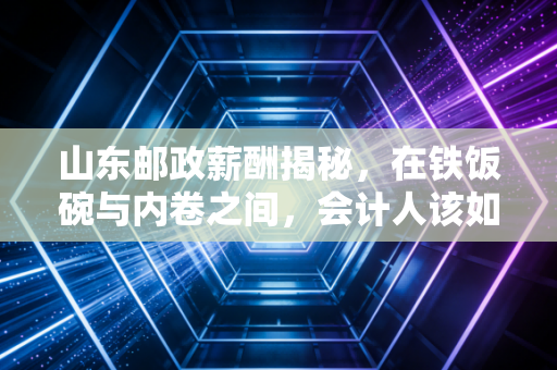 山东邮政薪酬揭秘，在铁饭碗与内卷之间，会计人该如何权衡？