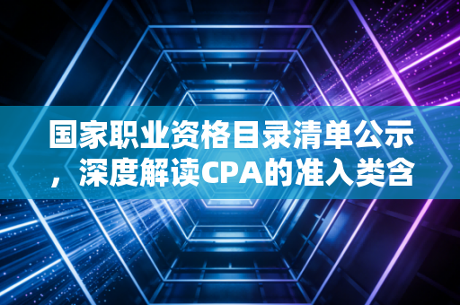 国家职业资格目录清单公示,深度解读CPA的准入类含金量与行业变局