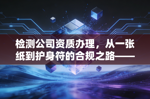 检测公司资质办理,从一张纸到护身符的合规之路——一位注会眼中的行业真相