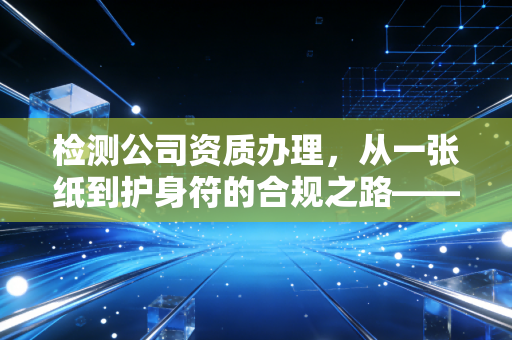 检测公司资质办理，从一张纸到护身符的合规之路——一位注会眼中的行业真相