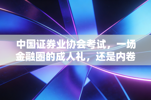 中国证券业协会考试，一场金融圈的成人礼，还是内卷的入场券？
