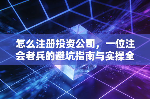 怎么注册投资公司,一位注会老兵的避坑指南与实操全解