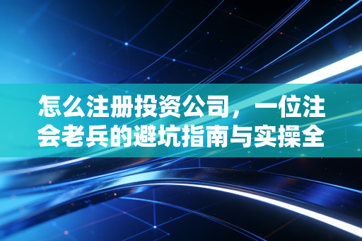 怎么注册投资公司，一位注会老兵的避坑指南与实操全解