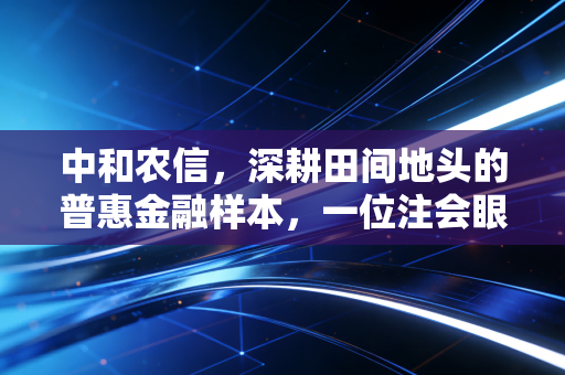 中和农信,深耕田间地头的普惠金融样本,一位注会眼中的风控与温度
