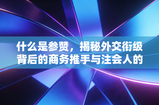 什么是参赞,揭秘外交衔级背后的商务推手与注会人的跨境视野