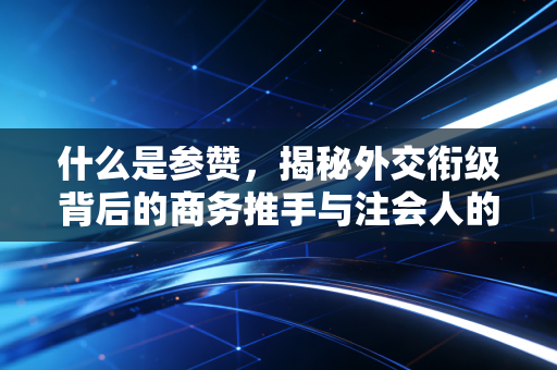 什么是参赞,揭秘外交衔级背后的商务推手与注会人的跨境视野