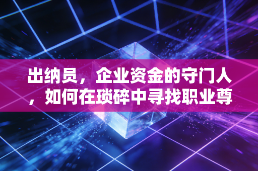 出纳员，企业资金的守门人，如何在琐碎中寻找职业尊严？