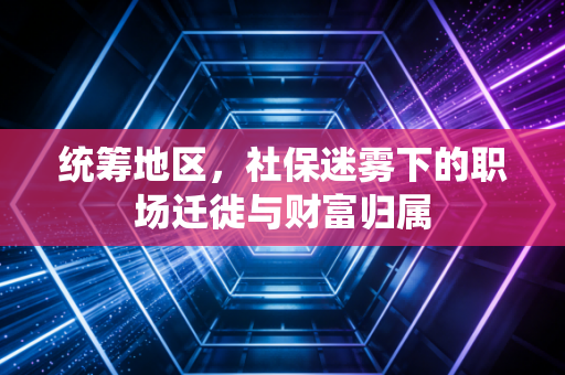 统筹地区，社保迷雾下的职场迁徙与财富归属