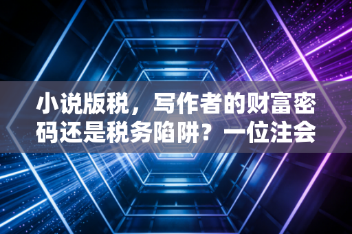 小说版税，写作者的财富密码还是税务陷阱？一位注会眼中的文字变现