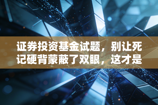 证券投资基金试题,别让死记硬背蒙蔽了双眼,这才是金融世界的真相