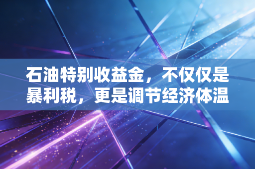 石油特别收益金,不仅仅是暴利税,更是调节经济体温的隐形之手