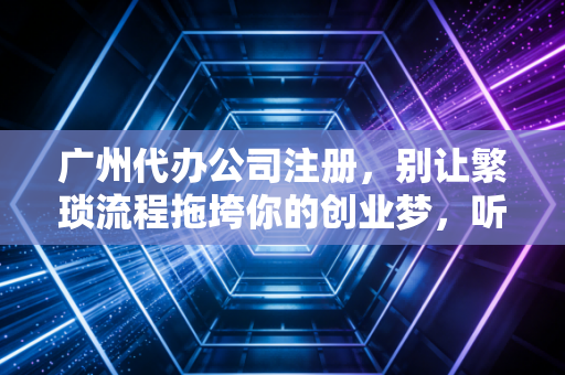 广州代办公司注册，别让繁琐流程拖垮你的创业梦，听听老会计的大实话