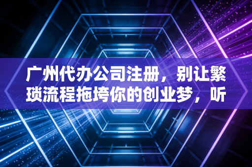 广州代办公司注册，别让繁琐流程拖垮你的创业梦，听听老会计的大实话