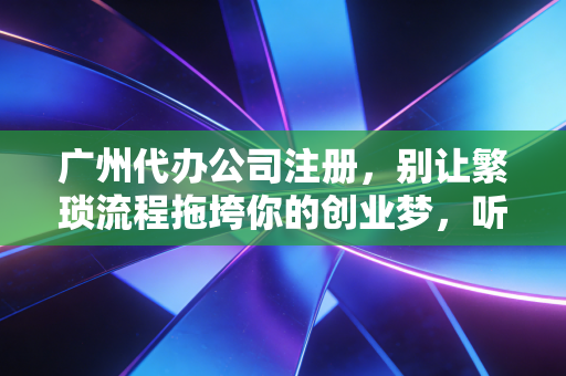 广州代办公司注册，别让繁琐流程拖垮你的创业梦，听听老会计的大实话
