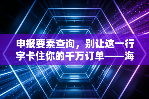 申报要素查询,别让这一行字卡住你的千万订单——海关通关实战心得