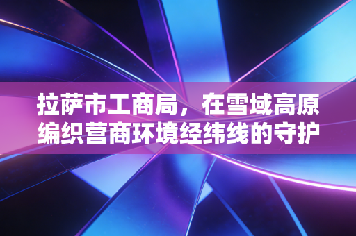 拉萨市工商局,在雪域高原编织营商环境经纬线的守护者