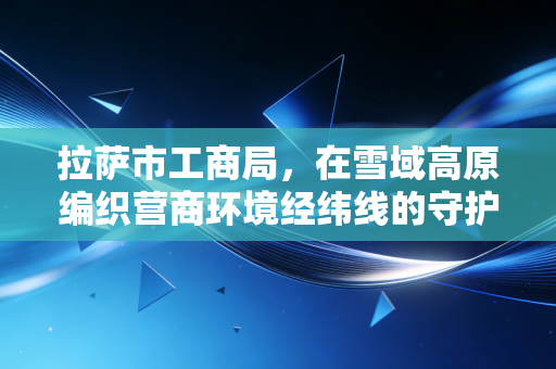 拉萨市工商局，在雪域高原编织营商环境经纬线的守护者