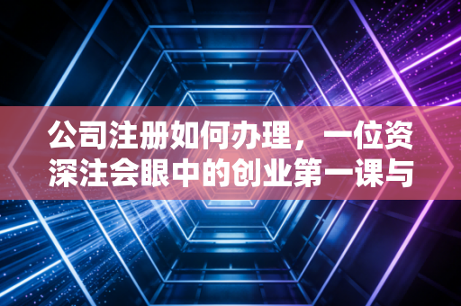 公司注册如何办理,一位资深注会眼中的创业第一课与避坑实录