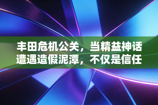 丰田危机公关,当精益神话遭遇造假泥潭,不仅是信任的崩塌,更是内控的失效