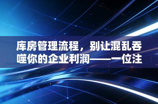 库房管理流程,别让混乱吞噬你的企业利润——一位注会眼中的存货内控实战