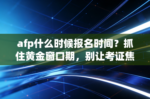 afp什么时候报名时间？抓住黄金窗口期，别让考证焦虑毁了你的职业生涯