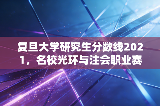 复旦大学研究生分数线2021,名校光环与注会职业赛道的残酷起跑线