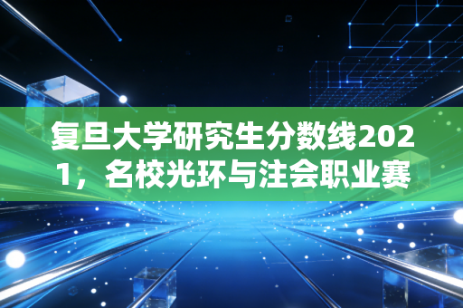 复旦大学研究生分数线2021，名校光环与注会职业赛道的残酷起跑线